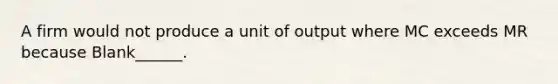 A firm would not produce a unit of output where MC exceeds MR because Blank______.