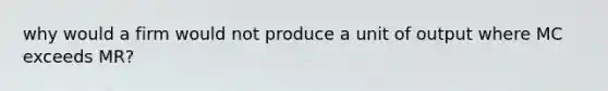 why would a firm would not produce a unit of output where MC exceeds MR?