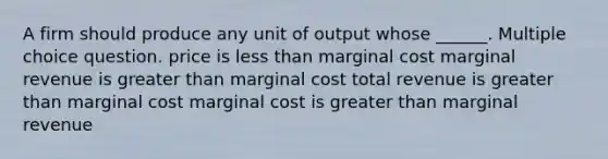 A firm should produce any unit of output whose ______. Multiple choice question. price is less than marginal cost marginal revenue is greater than marginal cost total revenue is greater than marginal cost marginal cost is greater than marginal revenue