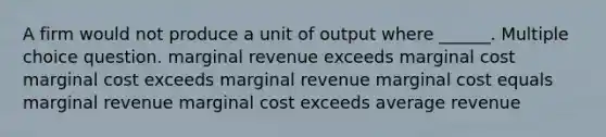 A firm would not produce a unit of output where ______. Multiple choice question. marginal revenue exceeds marginal cost marginal cost exceeds marginal revenue marginal cost equals marginal revenue marginal cost exceeds average revenue