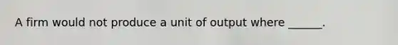 A firm would not produce a unit of output where ______.