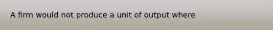 A firm would not produce a unit of output where