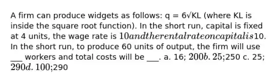 A firm can produce widgets as follows: q = 6√KL (where KL is inside the square root function). In the short run, capital is fixed at 4 units, the wage rate is 10 and the rental rate on capital is10. In the short run, to produce 60 units of output, the firm will use ___ workers and total costs will be ___. a. 16; 200 b. 25;250 c. 25; 290 d. 100;290