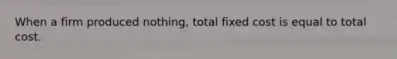 When a firm produced nothing, total fixed cost is equal to total cost.