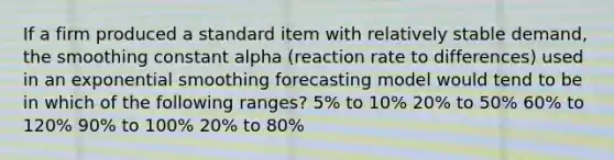 If a firm produced a standard item with relatively stable demand, the smoothing constant alpha (reaction rate to differences) used in an exponential smoothing forecasting model would tend to be in which of the following ranges? 5% to 10% 20% to 50% 60% to 120% 90% to 100% 20% to 80%