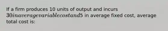 If a firm produces 10 units of output and incurs 30 in average variable cost and5 in average fixed cost, average total cost is: