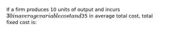 If a firm produces 10 units of output and incurs 30 in average variable cost and35 in average total cost, total fixed cost is: