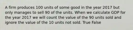 A firm produces 100 units of some good in the year 2017 but only manages to sell 90 of the units. When we calculate GDP for the year 2017 we will count the value of the 90 units sold and ignore the value of the 10 units not sold. True False