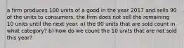 a firm produces 100 units of a good in the year 2017 and sells 90 of the units to consumers. the firm does not sell the remaining 10 units until the next year. a) the 90 units that are sold count in what category? b) how do we count the 10 units that are not sold this year?