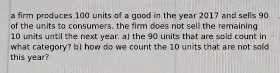 a firm produces 100 units of a good in the year 2017 and sells 90 of the units to consumers. the firm does not sell the remaining 10 units until the next year. a) the 90 units that are sold count in what category? b) how do we count the 10 units that are not sold this year?