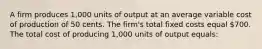 A firm produces 1,000 units of output at an average variable cost of production of 50 cents. The firm's total fixed costs equal 700. The total cost of producing 1,000 units of output equals: