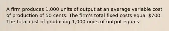 A firm produces 1,000 units of output at an average variable cost of production of 50 cents. The firm's total fixed costs equal 700. The total cost of producing 1,000 units of output equals: