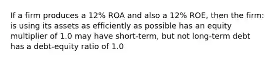 If a firm produces a 12% ROA and also a 12% ROE, then the firm: is using its assets as efficiently as possible has an equity multiplier of 1.0 may have short-term, but not long-term debt has a debt-equity ratio of 1.0