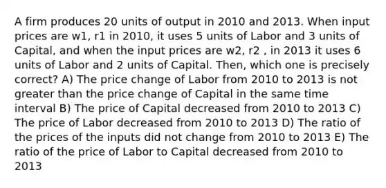 A firm produces 20 units of output in 2010 and 2013. When input prices are w1, r1 in 2010, it uses 5 units of Labor and 3 units of Capital, and when the input prices are w2, r2 , in 2013 it uses 6 units of Labor and 2 units of Capital. Then, which one is precisely correct? A) The price change of Labor from 2010 to 2013 is not <a href='https://www.questionai.com/knowledge/ktgHnBD4o3-greater-than' class='anchor-knowledge'>greater than</a> the price change of Capital in the same <a href='https://www.questionai.com/knowledge/kistlM8mUs-time-interval' class='anchor-knowledge'>time interval</a> B) The price of Capital decreased from 2010 to 2013 C) The price of Labor decreased from 2010 to 2013 D) The ratio of the prices of the inputs did not change from 2010 to 2013 E) The ratio of the price of Labor to Capital decreased from 2010 to 2013