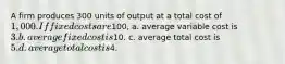 A firm produces 300 units of output at a total cost of 1,000. If fixed costs are100, a. average variable cost is 3. b. average fixed cost is10. c. average total cost is 5. d. average total cost is4.