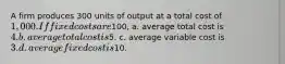 A firm produces 300 units of output at a total cost of 1,000. If fixed costs are100, a. average total cost is 4. b. average total cost is5. c. average variable cost is 3. d. average fixed cost is10.