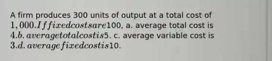 A firm produces 300 units of output at a total cost of 1,000. If fixed costs are100, a. average total cost is 4. b. average total cost is5. c. average variable cost is 3. d. average fixed cost is10.