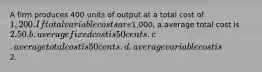 A firm produces 400 units of output at a total cost of 1,200. If total variable costs are1,000, a.average total cost is 2.50. b.average fixed cost is 50 cents. c.average total cost is 50 cents. d.average variable cost is2.