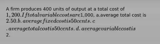 A firm produces 400 units of output at a total cost of 1,200. If total variable costs are1,000, a.average total cost is 2.50. b.average fixed cost is 50 cents. c.average total cost is 50 cents. d.average variable cost is2.