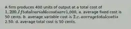 A firm produces 400 units of output at a total cost of 1,200. If total variable costs are1,000, a. average fixed cost is 50 cents. b. average variable cost is 2. c. average total cost is2.50. d. average total cost is 50 cents.