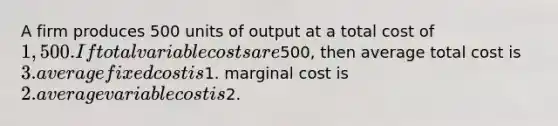 A firm produces 500 units of output at a total cost of 1,500. If total variable costs are500, then average total cost is 3. average fixed cost is1. marginal cost is 2. average variable cost is2.