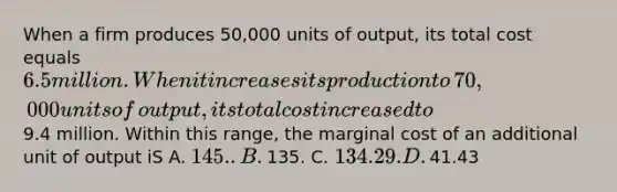 When a firm produces​ 50,000 units of​ output, its total cost equals​ 6.5 million. When it increases its production to​ 70,000 units of​ output, its total cost increased to​9.4 million. Within this​ range, the marginal cost of an additional unit of output iS A. ​145. .B. ​135. C. ​134.29. D. ​41.43