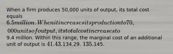 When a firm produces 50,000 units of output, its total cost equals 6.5 million. When it increases its production to 70,000 units of output, its total cost increases to9.4 million. Within this range, the marginal cost of an additional unit of output is 41.43.134.29. 135.145.