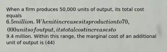 When a firm produces 50,000 units of output, its total cost equals 6.5 million. When it increases its production to 70,000 units of output, its total cost increases to9.4 million. Within this range, the marginal cost of an additional unit of output is (44)