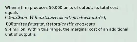 When a firm produces 50,000 units of output, its total cost equals 6.5 million. When it increases its production to 70,000 units of output, its total cost increases to9.4 million. Within this range, the marginal cost of an additional unit of output is