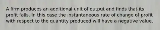 A firm produces an additional unit of output and finds that its profit falls. In this case the instantaneous rate of change of profit with respect to the quantity produced will have a negative value.