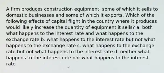 A firm produces construction equipment, some of which it sells to domestic businesses and some of which it exports. Which of the following effects of capital flight in the country where it produces would likely increase the quantity of equipment it sells? a. both what happens to the interest rate and what happens to the exchange rate b. what happens to the interest rate but not what happens to the exchange rate c. what happens to the exchange rate but not what happens to the interest rate d. neither what happens to the interest rate nor what happens to the interest rate