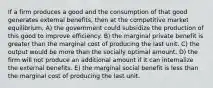 If a firm produces a good and the consumption of that good generates external benefits, then at the competitive market equilibrium, A) the government could subsidize the production of this good to improve efficiency. B) the marginal private benefit is greater than the marginal cost of producing the last unit. C) the output would be more than the socially optimal amount. D) the firm will not produce an additional amount if it can internalize the external benefits. E) the marginal social benefit is less than the marginal cost of producing the last unit.