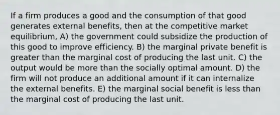 If a firm produces a good and the consumption of that good generates external benefits, then at the competitive market equilibrium, A) the government could subsidize the production of this good to improve efficiency. B) the marginal private benefit is greater than the marginal cost of producing the last unit. C) the output would be more than the socially optimal amount. D) the firm will not produce an additional amount if it can internalize the external benefits. E) the marginal social benefit is less than the marginal cost of producing the last unit.