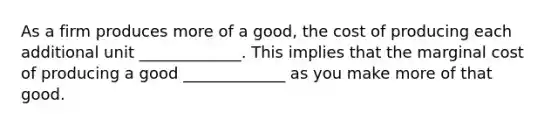 As a firm produces more of a good, the cost of producing each additional unit _____________. This implies that the marginal cost of producing a good _____________ as you make more of that good.