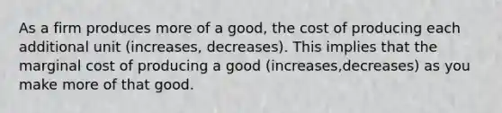 As a firm produces more of a​ good, the cost of producing each additional unit (increases, decreases). This implies that the marginal cost of producing a good (increases,decreases) as you make more of that good.