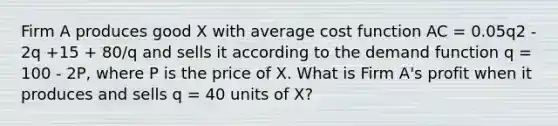 Firm A produces good X with average cost function AC = 0.05q2 - 2q +15 + 80/q and sells it according to the demand function q = 100 - 2P, where P is the price of X. What is Firm A's profit when it produces and sells q = 40 units of X?