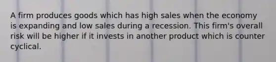 A firm produces goods which has high sales when the economy is expanding and low sales during a recession. This firm's overall risk will be higher if it invests in another product which is counter cyclical.