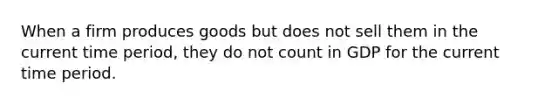 When a firm produces goods but does not sell them in the current time period, they do not count in GDP for the current time period.