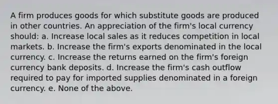 A firm produces goods for which substitute goods are produced in other countries. An appreciation of the firm's local currency should: a. Increase local sales as it reduces competition in local markets. b. Increase the firm's exports denominated in the local currency. c. Increase the returns earned on the firm's foreign currency bank deposits. d. Increase the firm's cash outflow required to pay for imported supplies denominated in a foreign currency. e. None of the above.