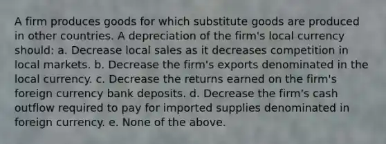 A firm produces goods for which substitute goods are produced in other countries. A depreciation of the firm's local currency should: a. Decrease local sales as it decreases competition in local markets. b. Decrease the firm's exports denominated in the local currency. c. Decrease the returns earned on the firm's foreign currency bank deposits. d. Decrease the firm's cash outflow required to pay for imported supplies denominated in foreign currency. e. None of the above.