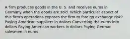 A firm produces goods in the U. S. and receives euros in Germany when the goods are sold. Which particular aspect of this firm's operations exposes the firm to foreign exchange risk? Paying American suppliers in dollars Converting the euros into dollars Paying American workers in dollars Paying German salesmen in euros