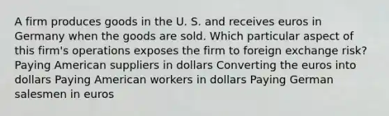 A firm produces goods in the U. S. and receives euros in Germany when the goods are sold. Which particular aspect of this firm's operations exposes the firm to foreign exchange risk? Paying American suppliers in dollars Converting the euros into dollars Paying American workers in dollars Paying German salesmen in euros