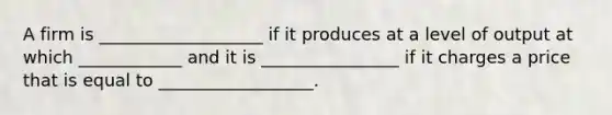 A firm is ___________________ if it produces at a level of output at which ____________ and it is ________________ if it charges a price that is equal to __________________.