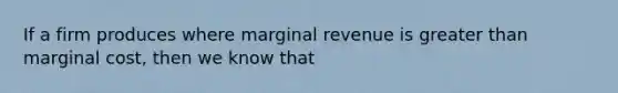 If a firm produces where marginal revenue is greater than marginal cost, then we know that