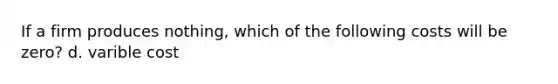 If a firm produces nothing, which of the following costs will be zero? d. varible cost