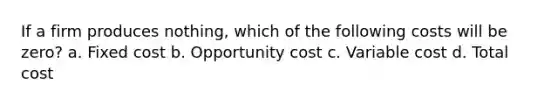 If a firm produces nothing, which of the following costs will be zero? a. Fixed cost b. Opportunity cost c. Variable cost d. Total cost