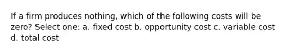 If a firm produces nothing, which of the following costs will be zero? Select one: a. fixed cost b. opportunity cost c. variable cost d. total cost