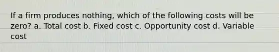 If a firm produces nothing, which of the following costs will be zero? a. Total cost b. Fixed cost c. Opportunity cost d. Variable cost