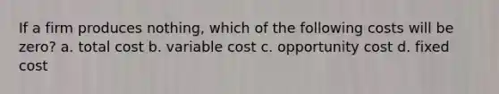 If a firm produces nothing, which of the following costs will be zero? a. total cost b. variable cost c. opportunity cost d. fixed cost