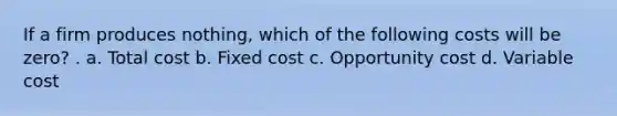 If a firm produces nothing, which of the following costs will be zero? . a. Total cost b. Fixed cost c. Opportunity cost d. Variable cost